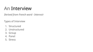 An Interview
Derived from French word - Intervoir
Types of Interview
1. Structured
2. Unstructured
3. Group
4. Panel
5. Stress
 