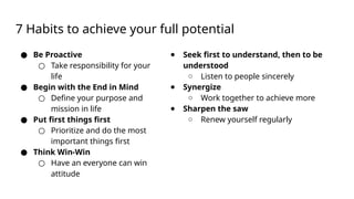 7 Habits to achieve your full potential
● Be Proactive
○ Take responsibility for your
life
● Begin with the End in Mind
○ Define your purpose and
mission in life
● Put first things first
○ Prioritize and do the most
important things first
● Think Win-Win
○ Have an everyone can win
attitude
● Seek first to understand, then to be
understood
○ Listen to people sincerely
● Synergize
○ Work together to achieve more
● Sharpen the saw
○ Renew yourself regularly
 