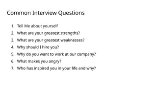 Common Interview Questions
1. Tell Me about yourself
2. What are your greatest strengths?
3. What are your greatest weaknesses?
4. Why should I hire you?
5. Why do you want to work at our company?
6. What makes you angry?
7. Who has inspired you in your life and why?
 