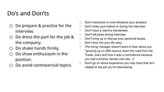 Do’s and Don’ts
○ Do prepare & practice for the
interview.
○ Do dress the part for the job &
the company.
○ Do shake hands firmly.
○ Do show enthusiasm in the
position.
○ Do avoid controversial topics.
○ Don't memorize or over-rehearse your answers.
○ Don't chew gum before or during the interview.
○ Don't have a clammy handshake.
○ Don't tell jokes during interview.
○ Don't bring up or discuss your personal issues.
○ Don't dive into your life story.
○ The hiring manager doesn't want to hear about you
"growing up on 28th avenue down the road from the
Trader Joe's and how it was a coincidence because
you had a brother named Joe! (etc...)".
○ Don't go on about experience you may have that isn't
related to the job you're interviewing
 
