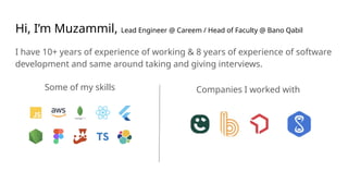 Hi, I’m Muzammil, Lead Engineer @ Careem / Head of Faculty @ Bano Qabil
I have 10+ years of experience of working & 8 years of experience of software
development and same around taking and giving interviews.
Some of my skills Companies I worked with
 