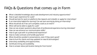 FAQs & Questions that comes up in Form
● What is detailed knowledge about web development and industry opportunities?
● How to gain experience for a job?
● Should we look for work on platforms like Upwork and LinkedIn or apply for internships?
● Is an internship helpful for earning? Can we start earning by doing an internship?
● What should we do if we can’t complete a task as an intern?
● When will we be able to apply for a job?
● How can we answer questions about lack of professional experience during interviews?
● How can we enhance our communication skills?
● How to get a job with no professional experience?
● How to make contracts and handle payments?
● What should be avoided in presentations, even if they seem good?
● How to hunt for clients and stay updated on new AI technologies?
● Internship availability and opportunities.
● Certificate timing and availability.
● How to answer about job location being far from home?
 