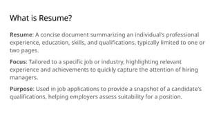 What is Resume?
Resume: A concise document summarizing an individual's professional
experience, education, skills, and qualifications, typically limited to one or
two pages.
Focus: Tailored to a specific job or industry, highlighting relevant
experience and achievements to quickly capture the attention of hiring
managers.
Purpose: Used in job applications to provide a snapshot of a candidate's
qualifications, helping employers assess suitability for a position.
 