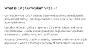 What is CV ( Curriculum Vitae ) ?
Curriculum Vitae (CV): A detailed document outlining an individual's
professional history, including education, work experience, skills, and
accomplishments.
Length and Detail: Unlike a resume, a CV is often longer and more
comprehensive, usually spanning multiple pages to cover academic
achievements, publications, and certifications.
Purpose: Commonly used in academia, research, and international job
applications, where a thorough overview of one's career is required.
 