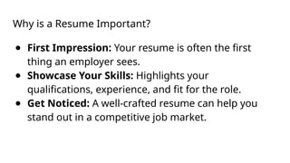 Why is a Resume Important?
● First Impression: Your resume is often the first
thing an employer sees.
● Showcase Your Skills: Highlights your
qualifications, experience, and fit for the role.
● Get Noticed: A well-crafted resume can help you
stand out in a competitive job market.
 