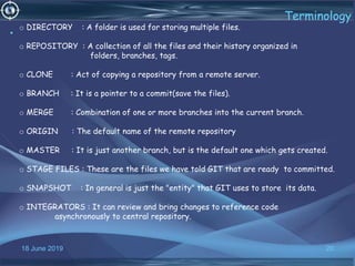 18 June 2019 20
Terminology
•
o DIRECTORY : A folder is used for storing multiple files.
o REPOSITORY : A collection of all the files and their history organized in
folders, branches, tags.
o CLONE : Act of copying a repository from a remote server.
o BRANCH : It is a pointer to a commit(save the files).
o MERGE : Combination of one or more branches into the current branch.
o ORIGIN : The default name of the remote repository
o MASTER : It is just another branch, but is the default one which gets created.
o STAGE FILES : These are the files we have told GIT that are ready to committed.
o SNAPSHOT : In general is just the "entity" that GIT uses to store its data.
o INTEGRATORS : It can review and bring changes to reference code
asynchronously to central repository.
 