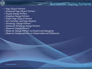 18 June 2019 23
Automation Testing Patterns
•o Page Object Pattern
o Advanced Page Object Pattern
o Façade Design Pattern
o Singleton Design Pattern
o Fluent Page Object Pattern
o IoC Container and Page Objects
o Stratergy Design Pattern
o Advanced Stratergy Design Pattern
o Observer Design Pattern
o Observer Design Pattern via Events and Delegates
o Observer Design pattern via Iobservable and IObserver
 