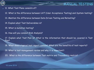 18 June 2019 26
MANUAL TESTING
• 11. What Test Plans consists of?
12. What is the difference between UAT (User Acceptance Testing) and System testing?
13. Mention the difference between Data Driven Testing and Retesting?
14. Explain what Test Deliverables is?
15. What is mutation testing?
16. How will you conduct Risk Analysis?
17. Explain what Test Plan is? What is the information that should be covered in Test
Plan?
18. What does a typical test report contain? What are the benefits of test reports?
19. What is test management review and why it is important?
20. What is the difference between Test matrix and Traceability matrix?
 