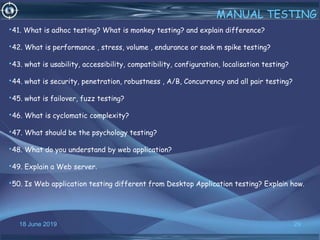18 June 2019 29
MANUAL TESTING
•41. What is adhoc testing? What is monkey testing? and explain difference?
•42. What is performance , stress, volume , endurance or soak m spike testing?
•43. what is usability, accessibility, compatibility, configuration, localisation testing?
•44. what is security, penetration, robustness , A/B, Concurrency and all pair testing?
•45. what is failover, fuzz testing?
•46. What is cyclomatic complexity?
•47. What should be the psychology testing?
•48. What do you understand by web application?
•49. Explain a Web server.
•50. Is Web application testing different from Desktop Application testing? Explain how.
 