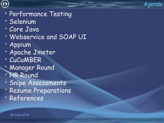 18 June 2019 3
Agenda
• Performance Testing
• Selenium
• Core Java
• Webservice and SOAP UI
• Appium
• Apache Jmeter
• CuCuMBER
• Manager Round
• HR Round
• Snipe Assessments
• Resume Preparations
• References
 