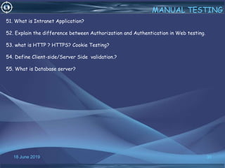 18 June 2019 30
MANUAL TESTING
51. What is Intranet Application?
52. Explain the difference between Authorization and Authentication in Web testing.
53. what is HTTP ? HTTPS? Cookie Testing?
54. Define Client-side/Server Side validation.?
55. What is Database server?
 