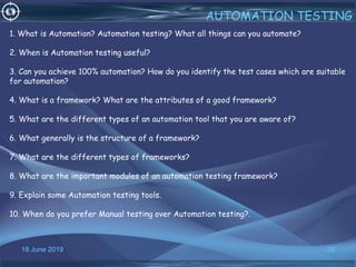 18 June 2019 32
AUTOMATION TESTING
1. What is Automation? Automation testing? What all things can you automate?
2. When is Automation testing useful?
3. Can you achieve 100% automation? How do you identify the test cases which are suitable
for automation?
4. What is a framework? What are the attributes of a good framework?
5. What are the different types of an automation tool that you are aware of?
6. What generally is the structure of a framework?
7. What are the different types of frameworks?
8. What are the important modules of an automation testing framework?
9. Explain some Automation testing tools.
10. When do you prefer Manual testing over Automation testing?.
 