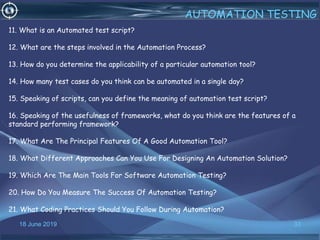18 June 2019 33
AUTOMATION TESTING
11. What is an Automated test script?
12. What are the steps involved in the Automation Process?
13. How do you determine the applicability of a particular automation tool?
14. How many test cases do you think can be automated in a single day?
15. Speaking of scripts, can you define the meaning of automation test script?
16. Speaking of the usefulness of frameworks, what do you think are the features of a
standard performing framework?
17. What Are The Principal Features Of A Good Automation Tool?
18. What Different Approaches Can You Use For Designing An Automation Solution?
19. Which Are The Main Tools For Software Automation Testing?
20. How Do You Measure The Success Of Automation Testing?
21. What Coding Practices Should You Follow During Automation?
 