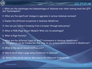 18 June 2019 35
SELENIUM
1. What are the advantages and disadvantages of Selenium over other testing tools like QTP
and TestComplete?
2. What are the significant changes in upgrades in various Selenium versions?
3. Explain the different exceptions in Selenium WebDriver.
4. How can you redirect browsing from a browser through some proxy?
5. What is POM (Page Object Model)? What are its advantages?
6. What is Page Factory?
7. What are the different types of WAIT statements in Selenium WebDriver?
Or the question can be framed like this: How do you achieve synchronization in WebDriver?
8. What is the use of JavaScriptExecutor?
9. How to scroll down a page using JavaScript in Selenium?
10. Which files can be used as data source for different frameworks?
 