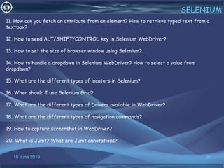 18 June 2019 36
SELENIUM
11. How can you fetch an attribute from an element? How to retrieve typed text from a
textbox?
12. How to send ALT/SHIFT/CONTROL key in Selenium WebDriver?
13. How to set the size of browser window using Selenium?
14. How to handle a dropdown in Selenium WebDriver? How to select a value from
dropdown?
15. What are the different types of locators in Selenium?
16. When should I use Selenium Grid?
17. What are the different types of Drivers available in WebDriver?
18. What are the different types of navigation commands?
19. How to capture screenshot in WebDriver?
20. What is Junit? What are Junit annotations?
 