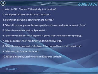 18 June 2019 37
CORE JAVA
1. What is JRE ,JDK and JVM and why is it required?
2. Distinguish between the Path and Classpath?
3. Distinguish between a constructor and method?
4. What difference you see between pass by reference and pass by value in Java?
5. What do you understand by Byte Code?
6. What do you make of each keyword in public static void main(String args[])?
7. How do compare the final, finally and finalize keywords?
8. What do you understand of Garbage Collection and how to call it explicitly?
9. What are the features in JAVA?
10. What is meant by Local variable and Instance variable?
 