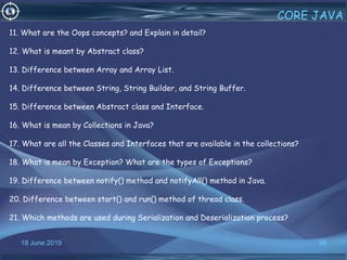 18 June 2019 38
CORE JAVA
11. What are the Oops concepts? and Explain in detail?
12. What is meant by Abstract class?
13. Difference between Array and Array List.
14. Difference between String, String Builder, and String Buffer.
15. Difference between Abstract class and Interface.
16. What is mean by Collections in Java?
17. What are all the Classes and Interfaces that are available in the collections?
18. What is mean by Exception? What are the types of Exceptions?
19. Difference between notify() method and notifyAll() method in Java.
20. Difference between start() and run() method of thread class.
21. Which methods are used during Serialization and Deserialization process?
 