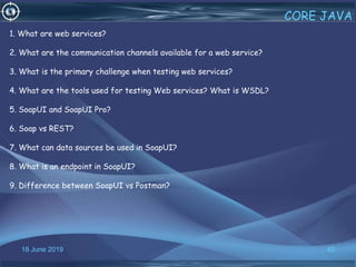 18 June 2019 40
CORE JAVA
1. What are web services?
2. What are the communication channels available for a web service?
3. What is the primary challenge when testing web services?
4. What are the tools used for testing Web services? What is WSDL?
5. SoapUI and SoapUI Pro?
6. Soap vs REST?
7. What can data sources be used in SoapUI?
8. What is an endpoint in SoapUI?
9. Difference between SoapUI vs Postman?
 