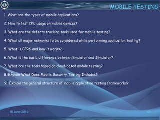 18 June 2019 42
MOBILE TESTING
1. What are the types of mobile applications?
2. How to test CPU usage on mobile devices?
3. What are the defects tracking tools used for mobile testing?
4. What all major networks to be considered while performing application testing?
5. What is GPRS and how it works?
6. What is the basic difference between Emulator and Simulator?
7. What are the tools based on cloud-based mobile testing?
8. Explain What Does Mobile Security Testing Includes?
9. Explain the general structure of mobile application testing frameworks?
 