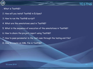 18 June 2019 46
TESTNG
. What is TestNG?
2. How will you install TestNG in Eclipse?
3. How to run the TestNG script?
4. What are the annotations used in TestNG?
5. What is the sequence of execution of the annotations in TestNG?
6. How to share the project report using TestNG?
7. How to pass parameter in the test case through the testng.xml file?
8. How to create an XML file in TestNG?
 