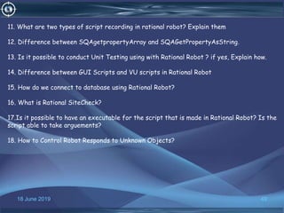 18 June 2019 49
11. What are two types of script recording in rational robot? Explain them
12. Difference between SQAgetpropertyArray and SQAGetPropertyAsString.
13. Is it possible to conduct Unit Testing using with Rational Robot ? if yes, Explain how.
14. Difference between GUI Scripts and VU scripts in Rational Robot
15. How do we connect to database using Rational Robot?
16. What is Rational SiteCheck?
17.Is it possible to have an executable for the script that is made in Rational Robot? Is the
script able to take arguements?
18. How to Control Robot Responds to Unknown Objects?
 