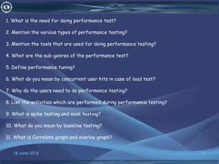 18 June 2019 51
1. What is the need for doing performance test?
2. Mention the various types of performance testing?
3. Mention the tools that are used for doing performance testing?
4. What are the sub-genres of the performance test?
5. Define performance tuning?
6. What do you mean by concurrent user hits in case of load test?
7. Why do the users need to do performance testing?
8. List the activities which are performed during performance testing?
9. What is spike testing and soak testing?
10. What do you mean by baseline testing?
11. What is Correlate graph and overlay graph?
 