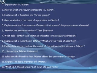 18 June 2019 52
1. Explain what is JMeter?
2. Mention what are regular expressions in JMeter?
3. Explain what is Samplers and Thread groups?
4. Mention what are the types of a processor in JMeter?
5. Explain what are Pre-processor Elements? List some of the pre-processor elements?
6. Mention the execution order of Test Elements?
7. What does “contain” and “matches” indicates in the regular expression?
8. Explain what is Assertion in JMeter? What are the types of assertion?
9. Explain how you can capture the script of the authentication window in JMeter?
10. List out few JMeter Listeners?
11. What are the benefits that JMeter offers for performance testing?
12. Explain The Basic Workflow Of JMeter?
13. What Is A Thread Group? List Down Its Main Parts?
 