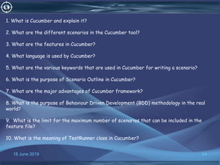 18 June 2019 54
1. What is Cucumber and explain it?
2. What are the different scenarios in the Cucumber tool?
3. What are the features in Cucumber?
4. What language is used by Cucumber?
5. What are the various keywords that are used in Cucumber for writing a scenario?
6. What is the purpose of Scenario Outline in Cucumber?
7. What are the major advantages of Cucumber framework?
8. What is the purpose of Behaviour Driven Development (BDD) methodology in the real
world?
9. What is the limit for the maximum number of scenarios that can be included in the
feature file?
10. What is the meaning of TestRunner class in Cucumber?
 