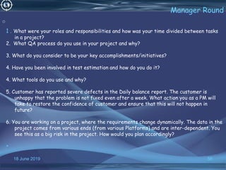 18 June 2019 56
Manager Round
1 . What were your roles and responsibilities and how was your time divided between tasks
in a project?
2. What QA process do you use in your project and why?
3. What do you consider to be your key accomplishments/initiatives?
4. Have you been involved in test estimation and how do you do it?
4. What tools do you use and why?
5. Customer has reported severe defects in the Daily balance report. The customer is
unhappy that the problem is not fixed even after a week. What action you as a PM will
take to restore the confidence of customer and ensure that this will not happen in
future?
6. You are working on a project, where the requirements change dynamically. The data in the
project comes from various ends (from various Platforms) and are inter-dependent. You
see this as a big risk in the project. How would you plan accordingly?
•
o
 