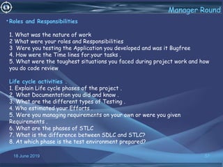 18 June 2019 57
Manager Round
•Roles and Responsibilities
1. What was the nature of work
2 What were your roles and Responsibilities
3 Were you testing the Application you developed and was it Bugfree
4. How were the Time lines for.your tasks .
5. What were the toughest situations you faced during project work and how
you do code review
Life cycle activities .
1. Explain Life cycle phases of the project .
2. What Documentation you did and know .
3. What are the different types of Testing .
4. Who estimated your Efforts .
5. Were you managing requirements on your own or were you given
Requirements .
6. What are the phases of STLC
7. What is the difference between SDLC and STLC?
8. At which phase is the test environment prepared?
 