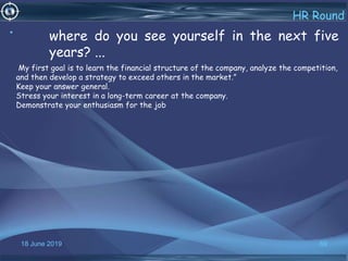 18 June 2019 69
HR Round
• where do you see yourself in the next five
years? ...
My first goal is to learn the financial structure of the company, analyze the competition,
and then develop a strategy to exceed others in the market.”
Keep your answer general.
Stress your interest in a long-term career at the company.
Demonstrate your enthusiasm for the job
 