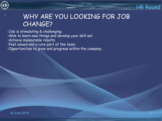 18 June 2019 72
HR Round
• WHY ARE YOU LOOKING FOR JOB
CHANGE?
•Job is stimulating & challenging.
•Able to learn new things and develop your skill set.
•Achieve measurable results.
•Feel valued and a core part of the team.
•Opportunities to grow and progress within the company.
 