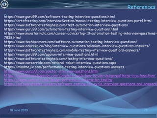 18 June 2019 76
References
•https://www.guru99.com/software-testing-interview-questions.html
https://artoftesting.com/interviewSection/manual-testing-interview-questions-part4.html
https://www.softwaretestinghelp.com/test-automation-interview-questions/
https://www.guru99.com/automation-testing-interview-questions.html
https://www.monsterindia.com/career-advice/top-10-automation-testing-interview-questions-
7828.html
https://www.techbeamers.com/software-automation-testing-interview-questions/
https://www.edureka.co/blog/interview-questions/selenium-interview-questions-answers/
https://www.softwaretestinghelp.com/mobile-testing-interview-questions-answers/
https://www.guru99.com/appium-interview-questions.html
https://www.softwaretestinghelp.com/testng-interview-questions/
https://www.careerride.com/rational-robot-interview-questions.aspx
https://mindmajix.com/performance-testing-interview-questions-answers
https://www.guru99.com/jmeter-interview-questions.html
https://automationrhapsody.com/complete-guide-how-to-use-design-patterns-in-automation/
https://dzone.com/articles/design-patterns-in-automation-testing
https://softwaretester.careers/software-testing-life-cycle-interview-questions-and-answers/
 