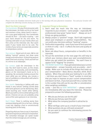 The
    Pre-Interview Test
Please review the Candidate Interview Guide prior to the meeting with your placement consultant. You and your recruiter will
complete the following exercises during your interview.

Watch Your Body Language!                            Important Things to Remember:
The handshake: It’s your first encounter with        1. Don’t read too much into the way an interviewer
the interviewer. He holds out his or her hand           responds to your answers – some people – especially HR
and receives a limp, damp hand in return --             professionals have great “poker faces”. Always act as if
not a very good beginning. Your handshake
                                                        things are going excellent.
should be firm -- not bone-crushing -- and
                                                     2. Always project a “positive” image. Don’t talk negatively
your hand should be dry and warm. Try
running cold water on your hands when you               about past employers or position responsibilities. You
first arrive at the interview site. Run warm            can justify your decisions without “bashing” anyone.
water if your hands tend to be cold. The             3. Smile when responding – even if you have to force yourself
insides of your wrists are especially sensitive         or think it’s silly – do it - it affects the tone and quality of
to temperature control.                                 your voice.
                                                     4. Never ask about hours, compensation or benefits in the
Your posture: Stand and sit erect. We’re not            interview.
talking “ramrod” posture, but show some              5. Fill out the worksheet on the next page this will help to
energy and enthusiasm. A slouching posture              refresh your memory about your past accomplishments
looks tired and uncaring. Check yourself out
                                                        before you get asked the questions. You won’t have to
in a mirror or on videotape.
                                                        appear to be “digging” for answers.
Eye contact: Look the interviewer in the             6. THE MONEY QUESTION – If you get asked about your current
eye. You don’t want to stare, as this shows             compensation – answer honestly and accurately – don’t
aggression. Occasionally, and nonchalantly,             hedge. Make sure to include all the things that make up
glance at the interviewer’s hand as he is               your compensation – Base, Bonus, Vacation, 401K, Stock
speaking. By constantly looking around the              options. When they ask what your looking for in an offer
room while you are talking, you convey a                – tell them you don’t have a “hard” number in mind but
lack of confidence or discomfort with what is           that you hope to improve on your current compensation
being discussed.                                        and leave it at that…if you lock yourself into a number that
                                                        is the number they will use for any offer or consideration
Your hands: Gesturing or talking with your
                                                        when weighing candidates.
hands is very natural. Getting carried away
                                                     6. Lastly – and this is VERY IMPORTANT – please contact
with hand gestures can be distracting. Also,
avoid touching your mouth while talking.                me immediately after you leave the interview. Please be
Watch yourself in a mirror while talking on the         prepared to answer the following questions:
phone. Chances are you are probably using
some of the same gestures in an interview.               • Why do you feel you can do this job?
                                                         • Why do you feel you want this job?
Don’t fidget: There is nothing worse than                • What about the company/position is attractive to
someone playing with his or her hair, clicking             you?
a pen top, tapping a foot or unconsciously               • What red flags came up as a result of your interview?
touching parts of the body.                              • What questions do you still want answered?
                                                         • Do you want to continue the interviewing process for
Preparing what you have to say is important,
                                                           this position?
but practicing how you will say it is imperative.
The nonverbal message can speak louder
than the verbal message you are sending.
                                                                                           Creative Financial Staffing
                                                                                                Managed by professional accounting firms
© 2008 by Creative Financial Staffing.
www.cfstaffing.com
 