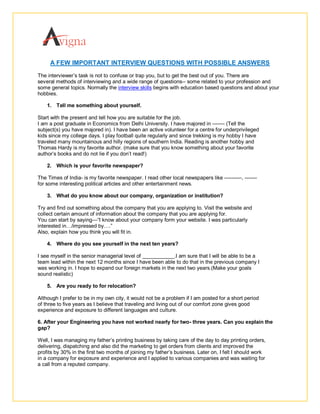 A FEW IMPORTANT INTERVIEW QUESTIONS WITH POSSIBLE ANSWERS
The interviewer’s task is not to confuse or trap you, but to get the best out of you. There are
several methods of interviewing and a wide range of questions-- some related to your profession and
some general topics. Normally the interview skills begins with education based questions and about your
hobbies.

    1. Tell me something about yourself.

Start with the present and tell how you are suitable for the job.
I am a post graduate in Economics from Delhi University. I have majored in ------- (Tell the
subject(s) you have majored in). I have been an active volunteer for a centre for underprivileged
kids since my college days. I play football quite regularly and since trekking is my hobby I have
traveled many mountainous and hilly regions of southern India. Reading is another hobby and
Thomas Hardy is my favorite author. (make sure that you know something about your favorite
author’s books and do not lie if you don’t read!)

    2. Which is your favorite newspaper?

The Times of India- is my favorite newspaper. I read other local newspapers like ----------, -------
for some interesting political articles and other entertainment news.

    3. What do you know about our company, organization or institution?

Try and find out something about the company that you are applying to. Visit the website and
collect certain amount of information about the company that you are applying for.
You can start by saying—“I know about your company form your website. I was particularly
interested in…/impressed by….”
Also, explain how you think you will fit in.

    4. Where do you see yourself in the next ten years?

I see myself in the senior managerial level of ___________.I am sure that I will be able to be a
team lead within the next 12 months since I have been able to do that in the previous company I
was working in. I hope to expand our foreign markets in the next two years.(Make your goals
sound realistic)

    5. Are you ready to for relocation?

Although I prefer to be in my own city, it would not be a problem if I am posted for a short period
of three to five years as I believe that traveling and living out of our comfort zone gives good
experience and exposure to different languages and culture.

6. After your Engineering you have not worked nearly for two- three years. Can you explain the
gap?

Well, I was managing my father’s printing business by taking care of the day to day printing orders,
delivering, dispatching and also did the marketing to get orders from clients and improved the
profits by 30% in the first two months of joining my father’s business. Later on, I felt I should work
in a company for exposure and experience and I applied to various companies and was waiting for
a call from a reputed company.
 
