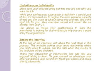Underline your individuality
Make sure your answers bring out who you are and why you
want the job.
While your professional experience is definitely a crucial part
of this, it's important not to neglect the more personal aspects
of who you are, such as what inspires you and why this is the
right job for you. Your interview should not sound like an
excerpt from your CV.
Use stories to match your qualifications to what the
interviewer is looking for, and emphasize why you are a good
fit for the organization.
Ending the interview
At the end of the interview, ask about the next steps in the
process. This includes asking about more documents which
you might need to submit, and the date when the results of
the interview will be declared.
Thank your interviewer or interviewers and add that you
enjoyed talking to them. To give yourself an advantage over
other candidates, also send them thank you emails and notes
shortly afterwards.
 