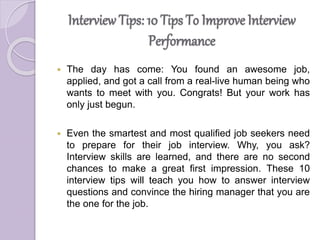 Interview Tips: 10 Tips To Improve Interview
Performance
 The day has come: You found an awesome job,
applied, and got a call from a real-live human being who
wants to meet with you. Congrats! But your work has
only just begun.
 Even the smartest and most qualified job seekers need
to prepare for their job interview. Why, you ask?
Interview skills are learned, and there are no second
chances to make a great first impression. These 10
interview tips will teach you how to answer interview
questions and convince the hiring manager that you are
the one for the job.
 