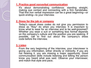 1. Practice good nonverbal communication
It's about demonstrating confidence: standing straight,
making eye contact and connecting with a firm handshake.
That first non verbal impression can be a great beginning—or
quick ending—to your interview.
2. Dress for the job or company
Today's casual dress codes do not give you permission to
dress as "they" do when you interview. It is important to
know what to wear for an interview and to be well-groomed?
Whether you wear a suit or something less formal depends
on the company’s culture and the position you are seeking. If
possible, call to find out about the company’s dress
code before the interview.
3. Listen
From the very beginning of the interview, your interviewer is
giving you information, either directly or indirectly. If you are
not hearing it, you are missing a major opportunity. Good
communication skills include listening and letting the person
know you heard what was said. Observe your interviewer,
and match that style and pace.
 