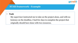 STAR framework - Example
• Task
My supervisor instructed me to take on the project alone, and with no
leniency on the deadline, I had few days to complete the project that
originally should have done with two resources.
 