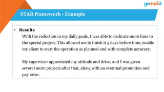 STAR framework - Example
• Results
With the reduction in my daily goals, I was able to dedicate more time to
the special project. This allowed me to finish it 5 days before time, enable
my client to start the operation as planned and with complete accuracy.
My supervisor appreciated my attitude and drive, and I was given
several more projects after that, along with an eventual promotion and
pay raise.
 