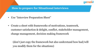 How to prepare for Situational interviews
• Use “Interview Preparation Sheet”
• Create a sheet with frameworks of motivations, teamwork,
customer satisfaction & delight, conflict, stakeholder management,
change management, decision making framework
(don’t just copy the framework but also understand how had/will
you modify them for the situations)
 