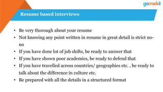 Resume based interviews
• Be very thorough about your resume
• Not knowing any point written in resume in great detail is strict no-
no
• If you have done lot of job shifts, be ready to answer that
• If you have shown poor academics, be ready to defend that
• If you have travelled across countries/ geographies etc. , be ready to
talk about the difference in culture etc.
• Be prepared with all the details in a structured format
 