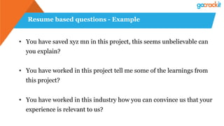Resume based questions - Example
• You have saved xyz mn in this project, this seems unbelievable can
you explain?
• You have worked in this project tell me some of the learnings from
this project?
• You have worked in this industry how you can convince us that your
experience is relevant to us?
 