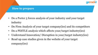 How to prepare
• Do a Porter 5 forces analysis of your industry and your target
industry
• Do Firm Analysis of your target company(ies) and its competitors
• Do a PESTLE analysis which affects your/target industry(ies)
• Understand Innovation/ Disruption in your/target industry(ies)
• Read up case studies given in the website of your target
company(ies)
 