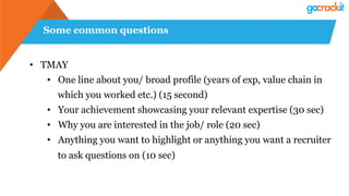 Some common questions
• TMAY
• One line about you/ broad profile (years of exp, value chain in
which you worked etc.) (15 second)
• Your achievement showcasing your relevant expertise (30 sec)
• Why you are interested in the job/ role (20 sec)
• Anything you want to highlight or anything you want a recruiter
to ask questions on (10 sec)
 