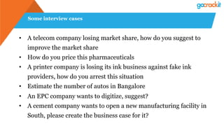 Some interview cases
• A telecom company losing market share, how do you suggest to
improve the market share
• How do you price this pharmaceuticals
• A printer company is losing its ink business against fake ink
providers, how do you arrest this situation
• Estimate the number of autos in Bangalore
• An EPC company wants to digitize, suggest?
• A cement company wants to open a new manufacturing facility in
South, please create the business case for it?
 