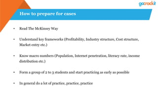 How to prepare for cases
• Read The McKinsey Way
• Understand key frameworks (Profitability, Industry structure, Cost structure,
Market entry etc.)
• Know macro numbers (Population, Internet penetration, literacy rate, income
distribution etc.)
• Form a group of 2 to 3 students and start practicing as early as possible
• In general do a lot of practice, practice, practice
 