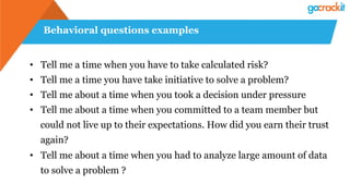 Behavioral questions examples
• Tell me a time when you have to take calculated risk?
• Tell me a time you have take initiative to solve a problem?
• Tell me about a time when you took a decision under pressure
• Tell me about a time when you committed to a team member but
could not live up to their expectations. How did you earn their trust
again?
• Tell me about a time when you had to analyze large amount of data
to solve a problem ?
 