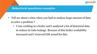 Behavioral questions examples
• Tell me about a time when you had to analyze large amount of data
to solve a problem ?
• I was working in a boiler and I analyzed a lot of historical data
to reduce its tube leakage. Because of this boiler availability
increased and I recieved GM award for this.
 
