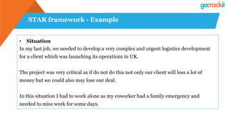 STAR framework - Example
• Situation
In my last job, we needed to develop a very complex and urgent logistics development
for a client which was launching its operations in UK.
The project was very critical as if do not do this not only our client will loss a lot of
money but we could also may lose our deal.
In this situation I had to work alone as my coworker had a family emergency and
needed to miss work for some days.
 
